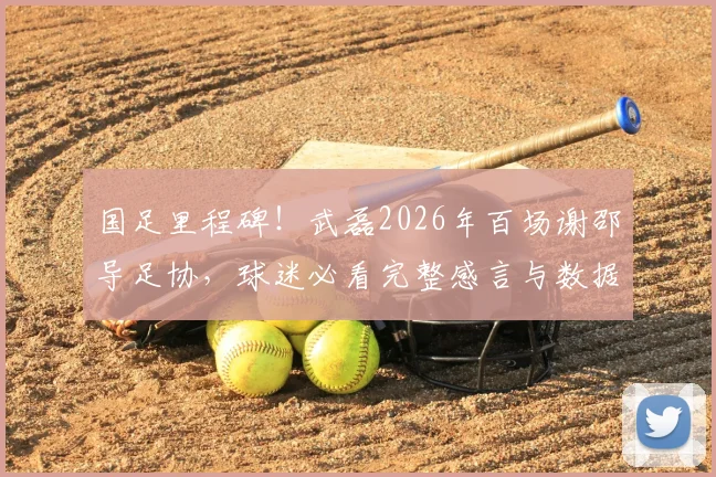 国足里程碑！武磊2026年百场谢邵导足协，球迷必看完整感言与数据回顾