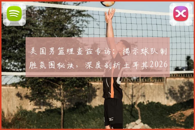 美国男篮理查兹专访：揭示球队制胜氛围秘诀，深度剖析土耳其2026世界杯为何爆冷出局