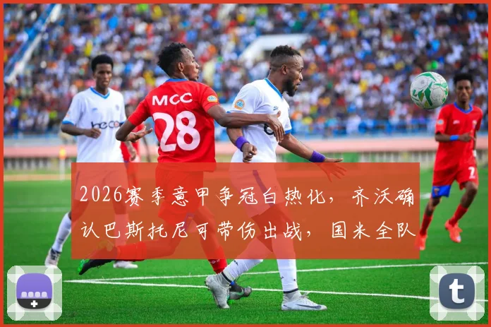 2026赛季意甲争冠白热化，齐沃确认巴斯托尼可带伤出战，国米全队上下拒绝松懈