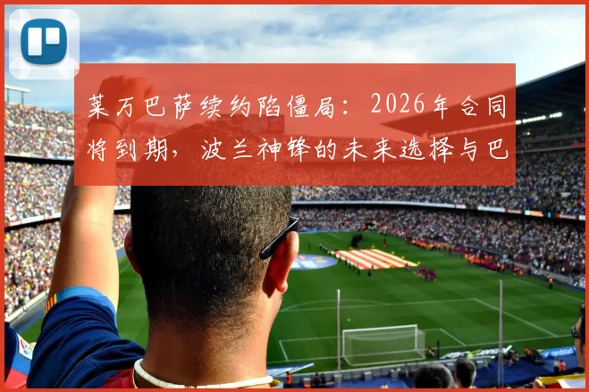 莱万巴萨续约陷僵局:2026年合同将到期,波兰神锋的未来选择与巴萨引援计划分析