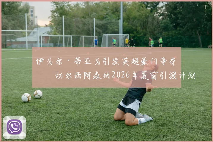 伊戈尔·蒂亚戈引发英超豪门争夺，切尔西阿森纳2026年夏窗引援计划曝光
