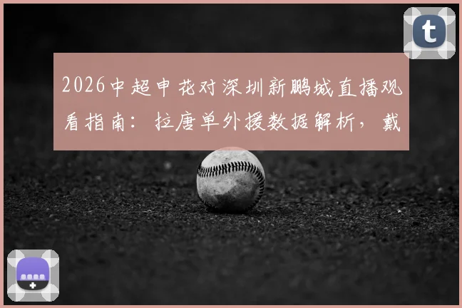 2026中超申花对深圳新鹏城直播观看指南:拉唐单外援数据解析,戴伟浚首发对阵旧主表现回顾