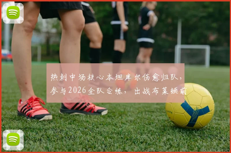 热刺中场核心本坦库尔伤愈归队,参与2026全队合练,出战布莱顿前景分析