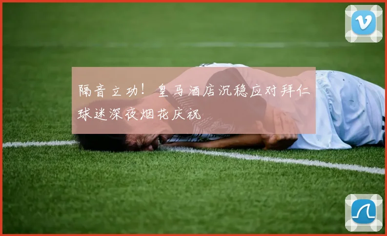 隔音立功！皇马酒店沉稳应对拜仁球迷深夜烟花庆祝