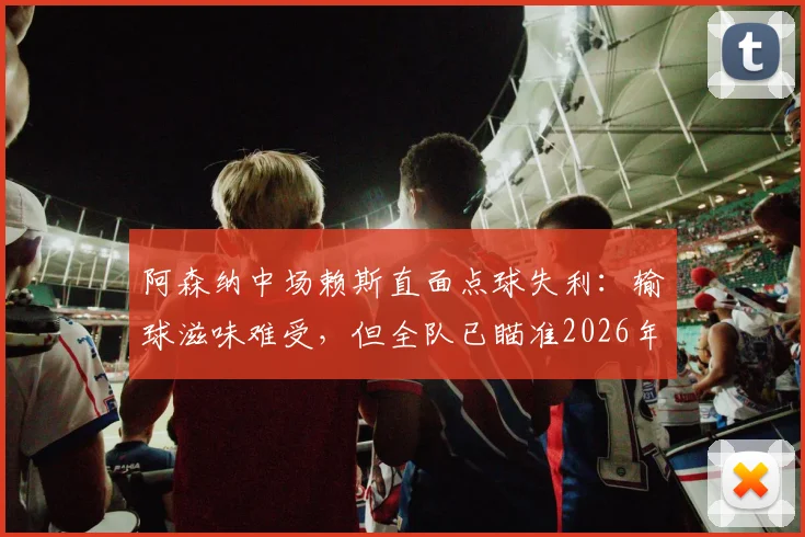 阿森纳中场赖斯直面点球失利：输球滋味难受，但全队已瞄准2026年卷土重来