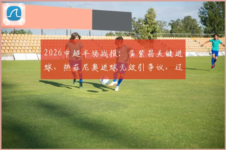 2026中超半场战报:黄紫昌关键进球,热菲尼奥进球无效引争议,辽宁铁人0-1暂负云南玉昆