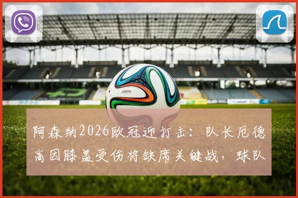 阿森纳2026欧冠迎打击:队长厄德高因膝盖受伤将缺席关键战,球队阵容如何调整?
