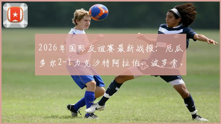 2026年国际友谊赛最新战报：厄瓜多尔2-1力克沙特阿拉伯，波罗索、瓦伦西亚建功，附进球分析与阵容解读