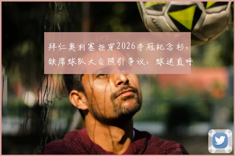 拜仁奥利塞拒穿2026夺冠纪念衫,缺席球队大合照引争议,球迷直呼不理解